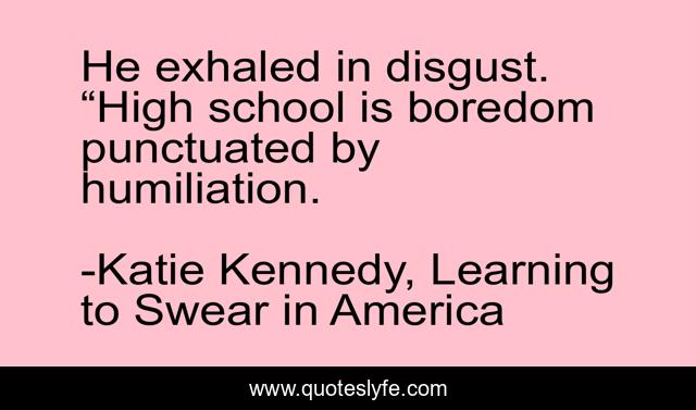 He exhaled in disgust. “High school is boredom punctuated by humiliation.