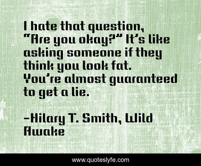 I hate that question, “Are you okay?” It’s like asking someone if they think you look fat. You’re almost guaranteed to get a lie.