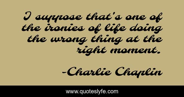 I suppose that's one of the ironies of life doing the wrong thing at the right moment.