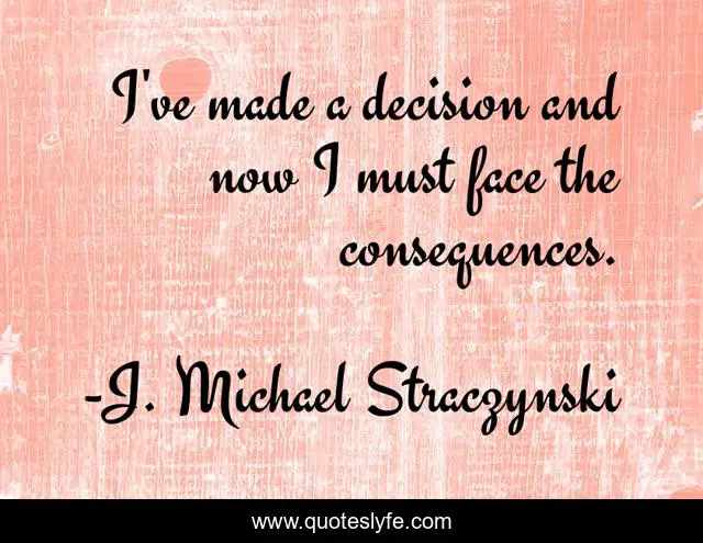 I've made a decision and now I must face the consequences.