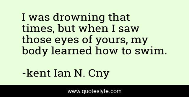 I was drowning that times, but when I saw those eyes of yours, my body learned how to swim.