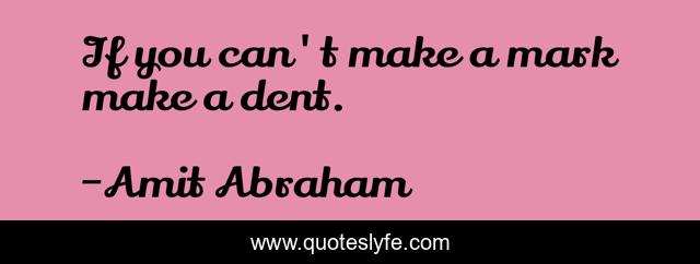 If you can't make a mark make a dent.