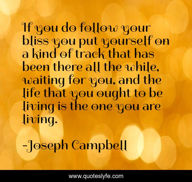 If you do follow your bliss you put yourself on a kind of track that has been there all the while, waiting for you, and the life that you ought to be living is the one you are living.