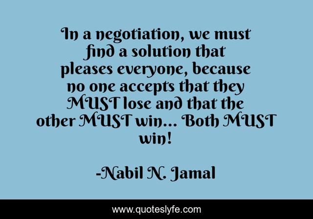 In a negotiation, we must find a solution that pleases everyone, because no one accepts that they MUST lose and that the other MUST win… Both MUST win!