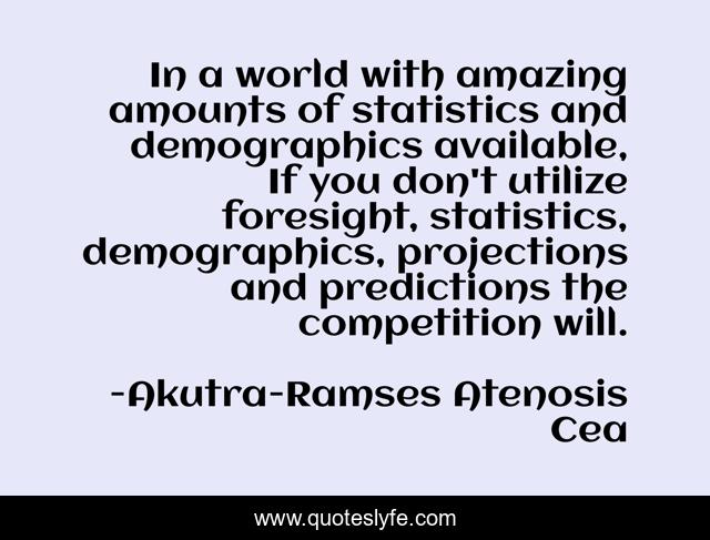In a world with amazing amounts of statistics and demographics available, If you don't utilize foresight, statistics, demographics, projections and predictions the competition will.