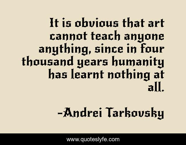 It is obvious that art cannot teach anyone anything, since in four thousand years humanity has learnt nothing at all.