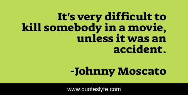 It's very difficult to kill somebody in a movie, unless it was an accident.