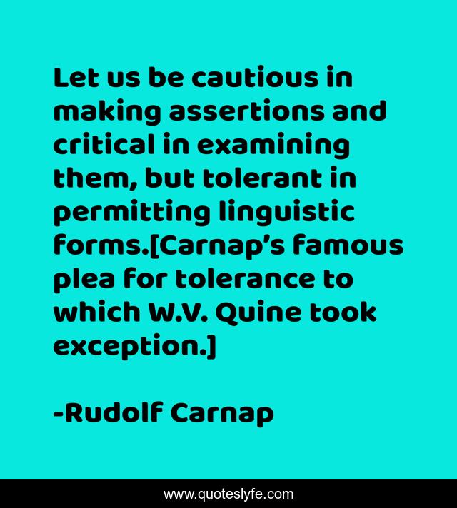 Let us be cautious in making assertions and critical in examining them, but tolerant in permitting linguistic forms.[Carnap’s famous plea for tolerance to which W.V. Quine took exception.]