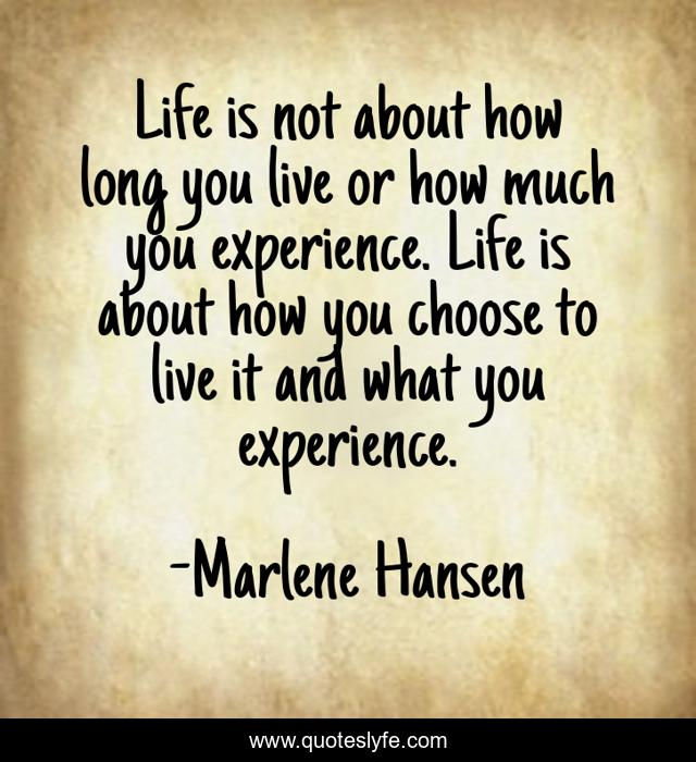 Life is not about how long you live or how much you experience. Life is about how you choose to live it and what you experience.