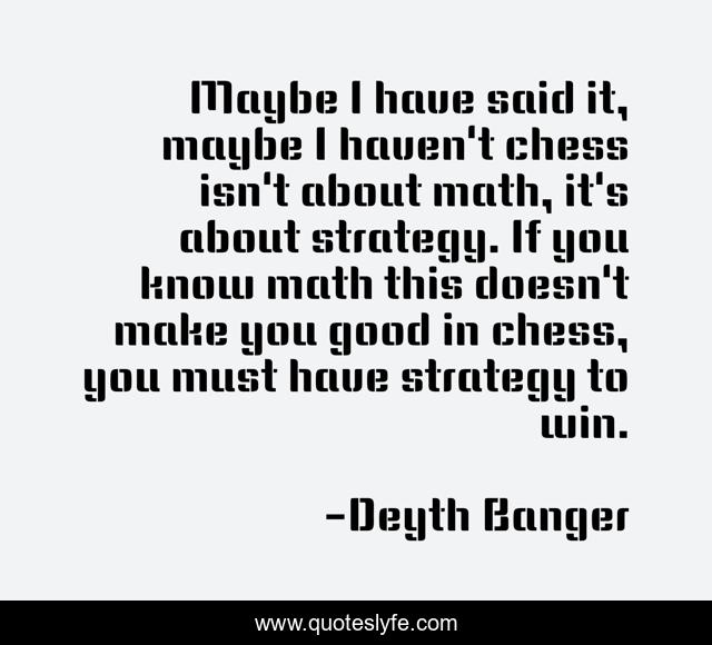 Maybe I have said it, maybe I haven't chess isn't about math, it's about strategy. If you know math this doesn't make you good in chess, you must have strategy to win.