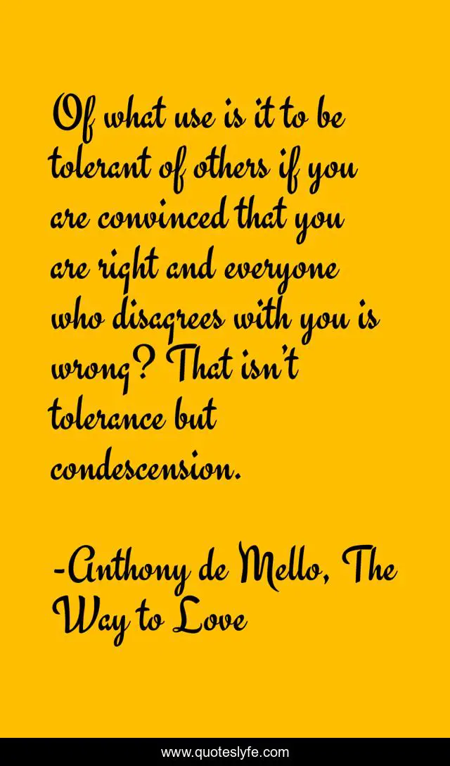 Of what use is it to be tolerant of others if you are convinced that you are right and everyone who disagrees with you is wrong? That isn’t tolerance but condescension.