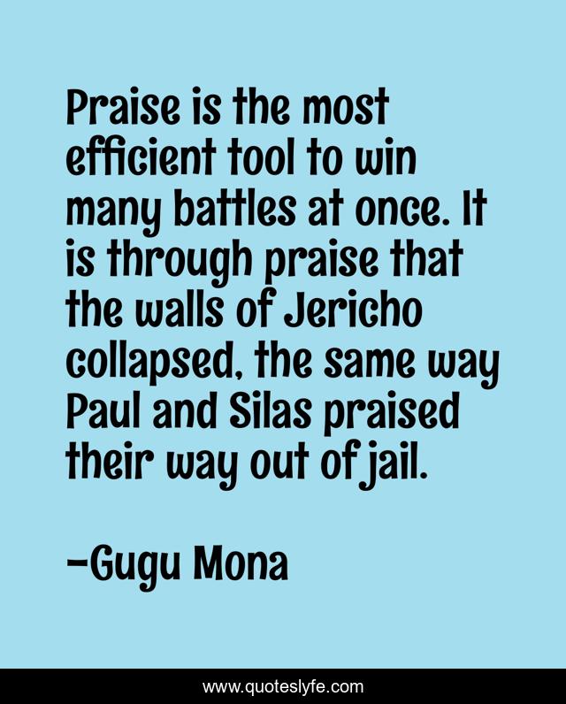 Praise is the most efficient tool to win many battles at once. It is through praise that the walls of Jericho collapsed, the same way Paul and Silas praised their way out of jail.