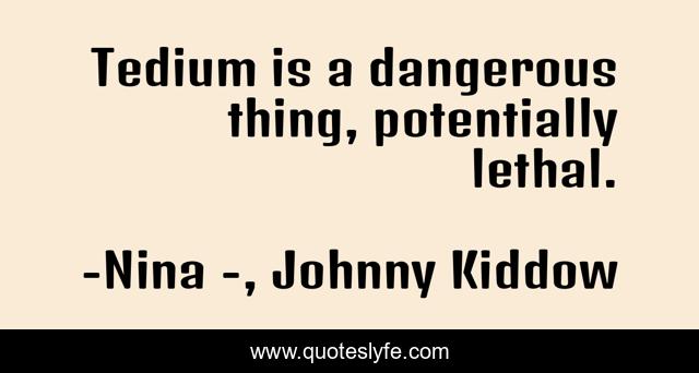 Tedium is a dangerous thing, potentially lethal.