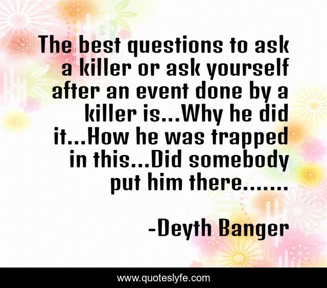 The best questions to ask a killer or ask yourself after an event done by a killer is...Why he did it...How he was trapped in this...Did somebody put him there.......