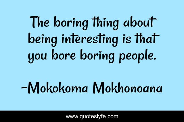The boring thing about being interesting is that you bore boring people.