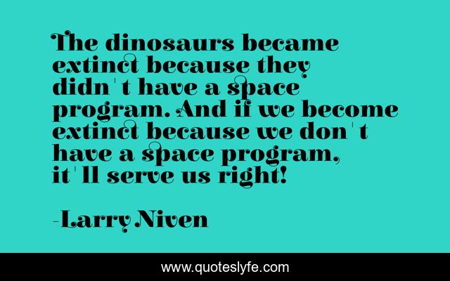 The dinosaurs became extinct because they didn't have a space program. And if we become extinct because we don't have a space program, it'll serve us right!