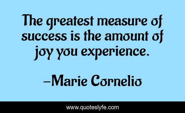 The greatest measure of success is the amount of joy you experience.