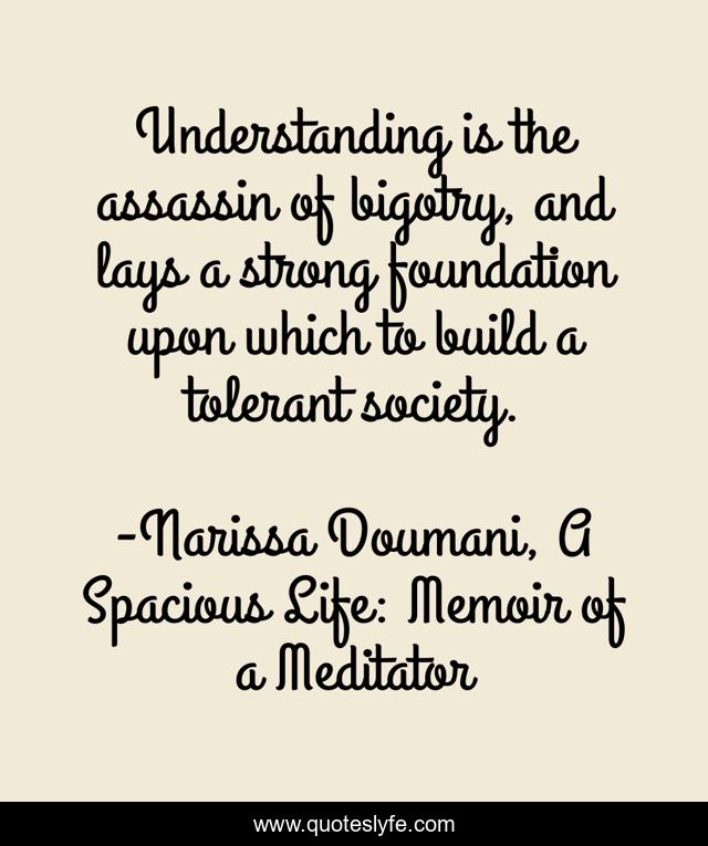 Understanding is the assassin of bigotry, and lays a strong foundation upon which to build a tolerant society.