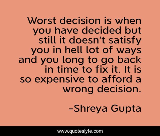 Worst decision is when you have decided but still it doesn’t satisfy you in hell lot of ways and you long to go back in time to fix it. It is so expensive to afford a wrong decision.