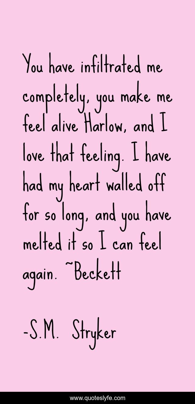 You have infiltrated me completely, you make me feel alive Harlow, and I love that feeling. I have had my heart walled off for so long, and you have melted it so I can feel again. ~Beckett
