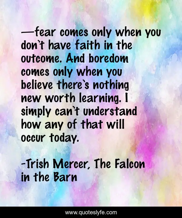 —fear comes only when you don’t have faith in the outcome. And boredom comes only when you believe there’s nothing new worth learning. I simply can’t understand how any of that will occur today.