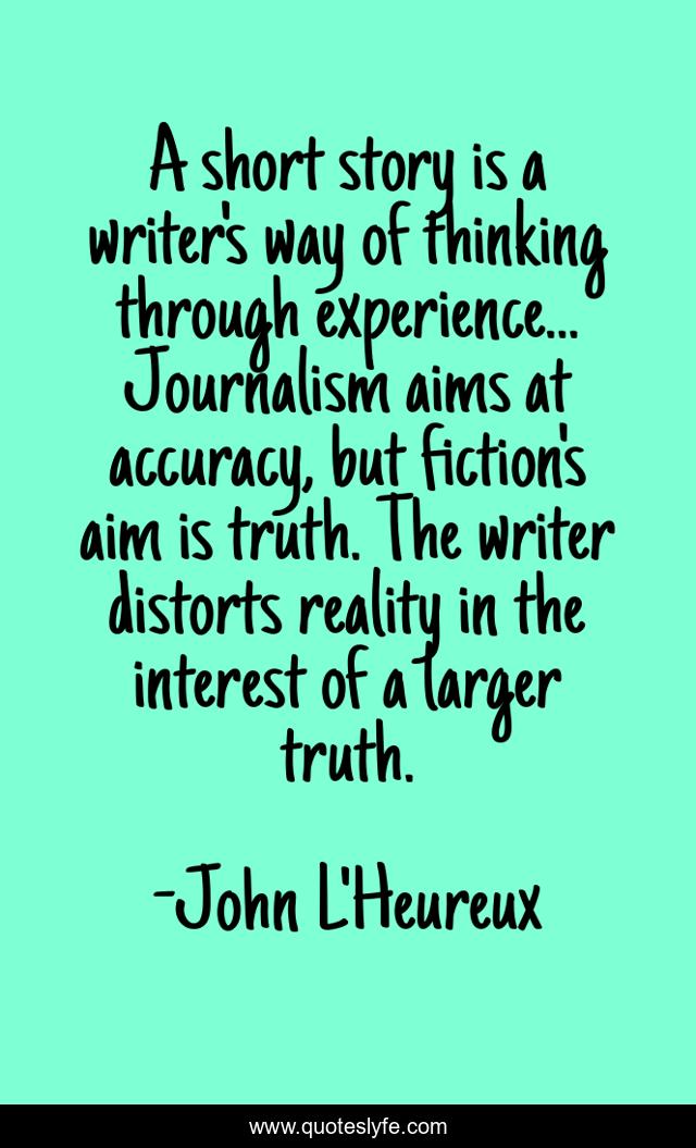 A short story is a writer's way of thinking through experience... Journalism aims at accuracy, but fiction's aim is truth. The writer distorts reality in the interest of a larger truth.