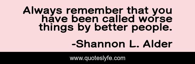 Always remember that you have been called worse things by better people.