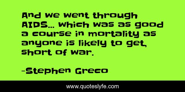 And we went through AIDS... which was as good a course in mortality as anyone is likely to get, short of war.
