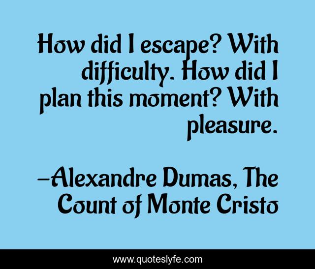 How did I escape? With difficulty. How did I plan this moment? With pleasure.