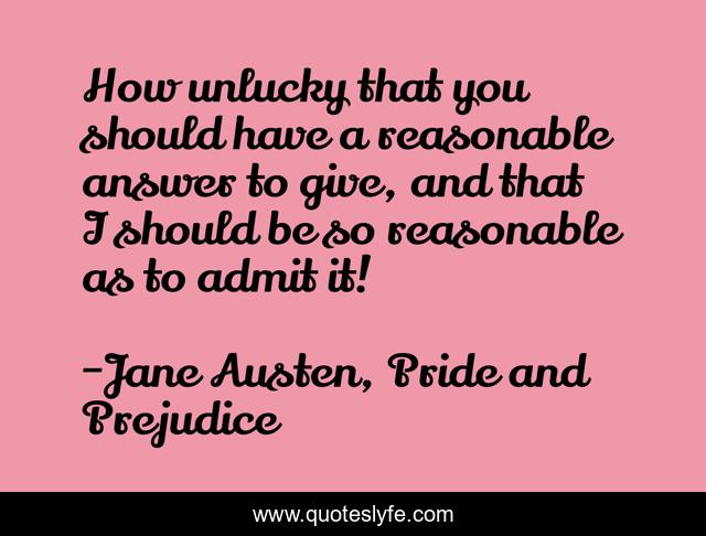 How unlucky that you should have a reasonable answer to give, and that I should be so reasonable as to admit it!