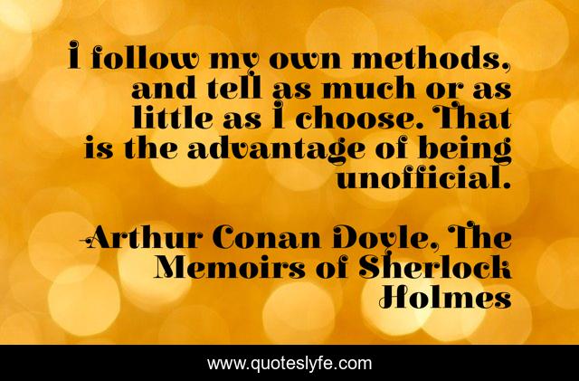 I follow my own methods, and tell as much or as little as I choose. That is the advantage of being unofficial.