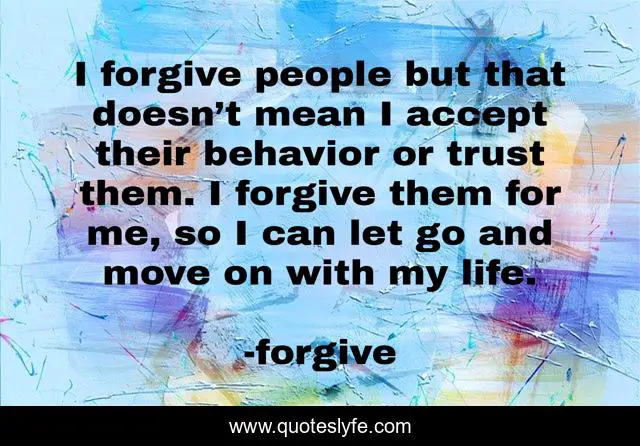 I forgive people but that doesn’t mean I accept their behavior or trust them. I forgive them for me, so I can let go and move on with my life.