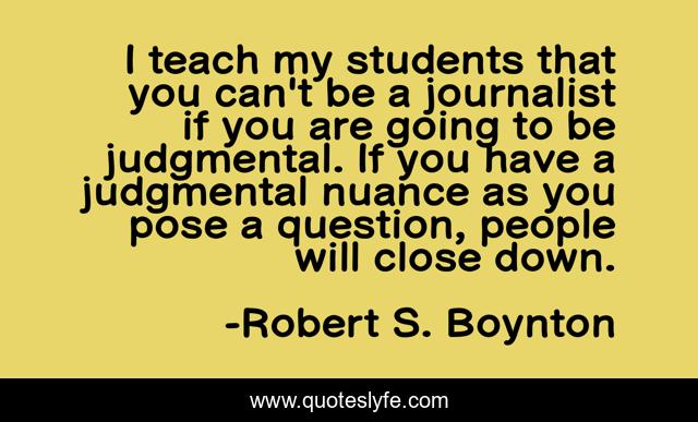 I teach my students that you can't be a journalist if you are going to be judgmental. If you have a judgmental nuance as you pose a question, people will close down.