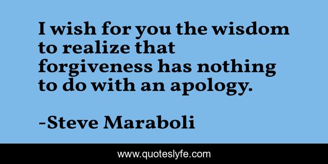 I wish for you the wisdom to realize that forgiveness has nothing to do with an apology.