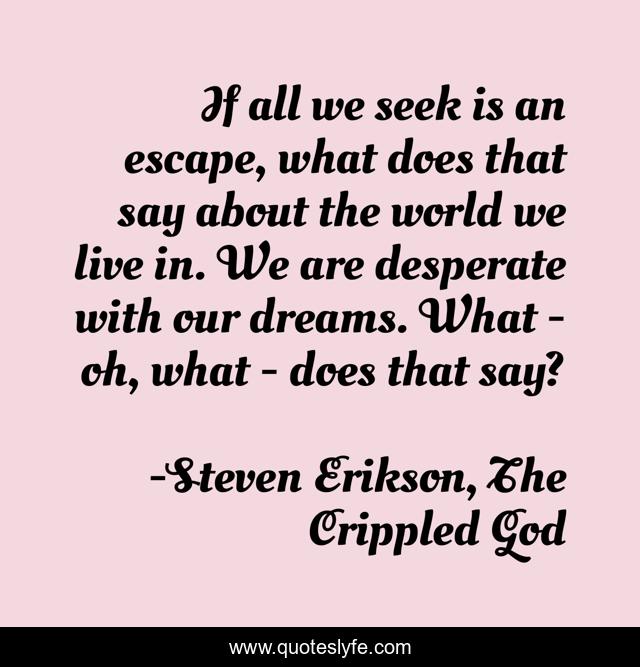 If all we seek is an escape, what does that say about the world we live in. We are desperate with our dreams. What - oh, what - does that say?