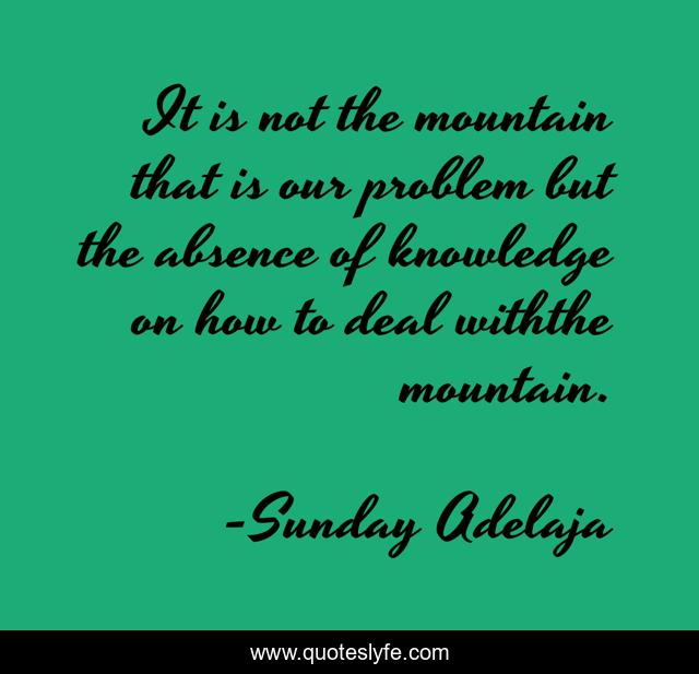 It is not the mountain that is our problem but the absence of knowledge on how to deal withthe mountain.