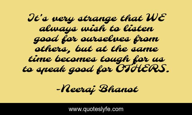 It's very strange that WE always wish to listen good for ourselves from others, but at the same time becomes tough for us to speak good for OTHERS.