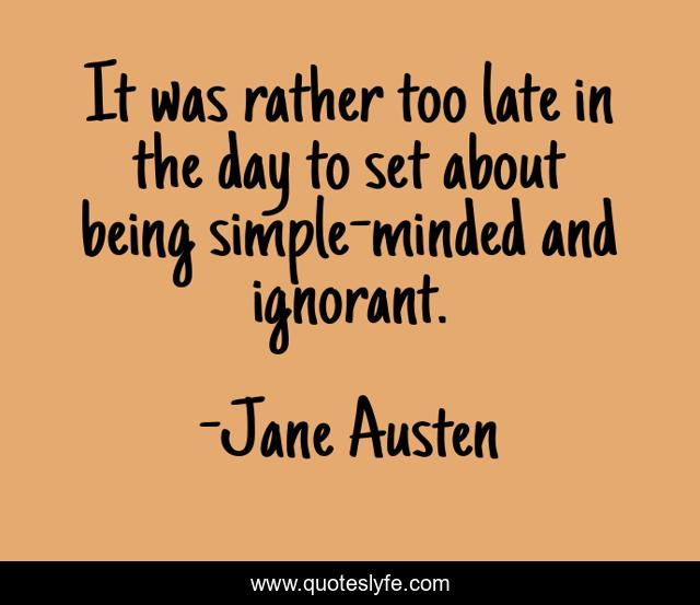 It was rather too late in the day to set about being simple-minded and ignorant.