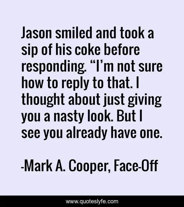 Jason smiled and took a sip of his coke before responding. “I’m not sure how to reply to that. I thought about just giving you a nasty look. But I see you already have one.