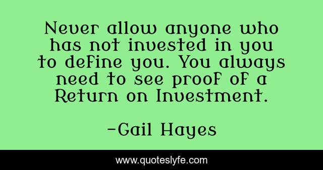 Never allow anyone who has not invested in you to define you. You always need to see proof of a Return on Investment.
