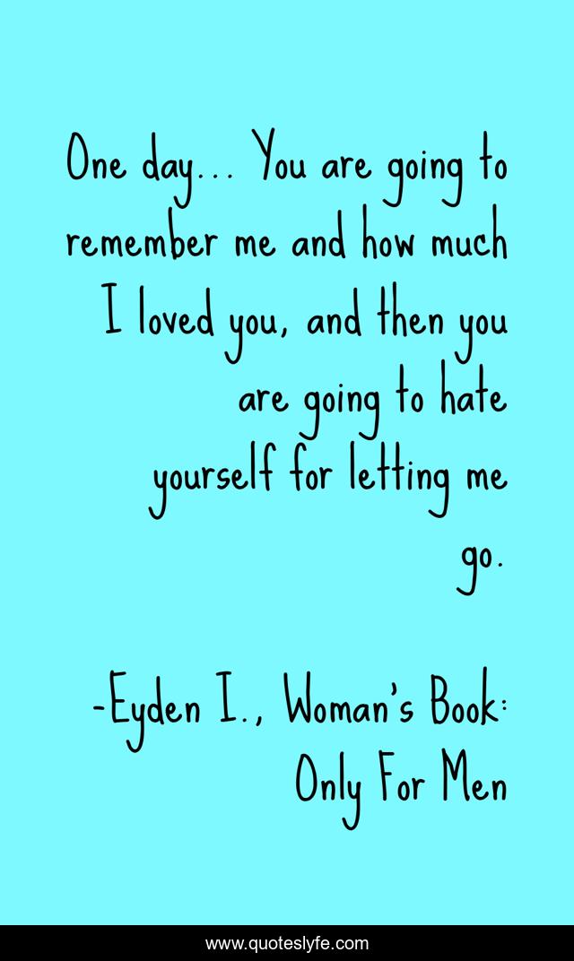 One day… You are going to remember me and how much I loved you, and then you are going to hate yourself for letting me go.