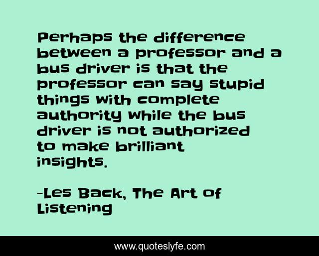 Perhaps the difference between a professor and a bus driver is that the professor can say stupid things with complete authority while the bus driver is not authorized to make brilliant insights.