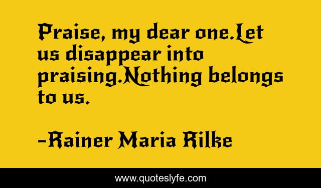 Praise, my dear one.Let us disappear into praising.Nothing belongs to us.