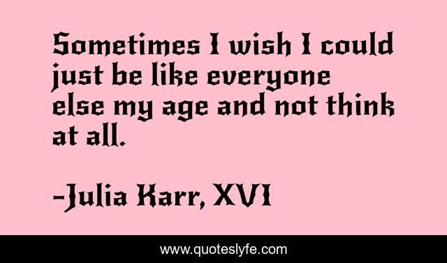 Sometimes I wish I could just be like everyone else my age and not think at all.