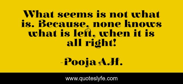 What seems is not what is. Because, none knows what is left, when it is all right!