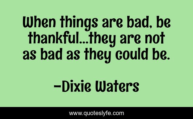 When things are bad, be thankful...they are not as bad as they could be.