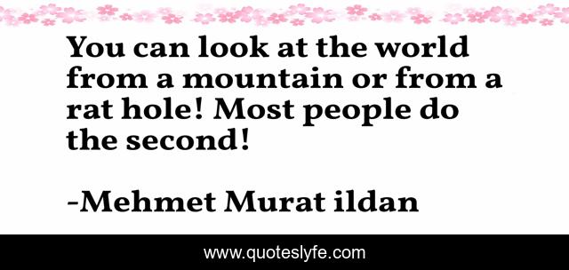 You can look at the world from a mountain or from a rat hole! Most people do the second!