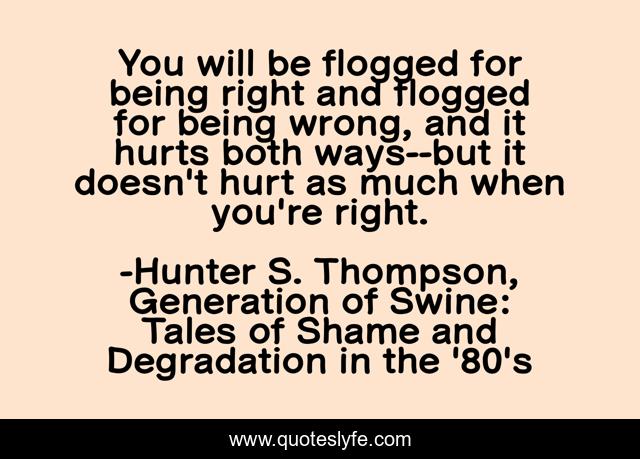 You will be flogged for being right and flogged for being wrong, and it hurts both ways--but it doesn't hurt as much when you're right.