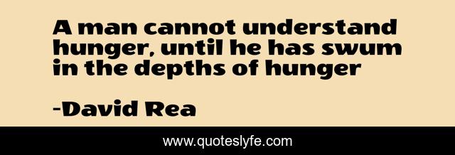 A man cannot understand hunger, until he has swum in the depths of hunger