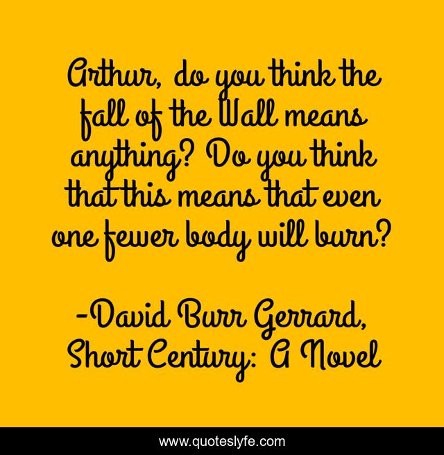 Arthur, do you think the fall of the Wall means anything? Do you think that this means that even one fewer body will burn?